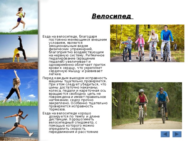 Велосипед Езда на велосипеде, благодаря постоянно меняющимся внешним условиям, является эмоциональным видом физических упражнений, благоприятно воздействующим на нервную систему. Ритмичное педалирование (вращение педалей) увеличивает и одновременно облегчает приток крови к сердцу, что укрепляет сердечную мышцу и развивает легкие. Перед каждым выездом исправность машины тщательно проверяется. При этом следует убедиться, что шины достаточно накачаны; колеса, педали и кареточная ось вращаются свободно; цепь не повреждена и имеет правильное натяжение; седло прочно закреплено. Особенно тщательно проверяется исправность тормозов. Езда на велосипеде хорошо дозируется по темпу и длине дистанции. Хорошо иметь велосипедный спидометр, с помощью которого можно определить скорость передвижения и расстояние 