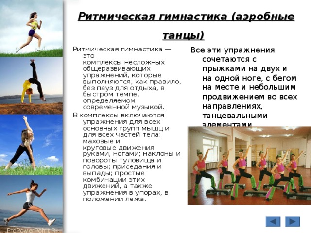 Ритмическая гимнастика (аэробные танцы)  Ритмическая гимнастика — это  комплексы несложных общеразвивающих упражнений, которые выполняются, как правило,  без пауз для отдыха, в быстром темпе, определяемом современной музыкой. В комплексы включаются упражнения для всех основных групп мышц и для всех частей тела: маховые и  круговые движения руками, ногами; наклоны и повороты туловища и головы; приседания и  выпады; простые комбинации этих движений, а также упражнения в упорах, в положении лежа. Все эти упражнения сочетаются с прыжками на двух и на одной ноге, с бегом на месте и небольшим продвижением во всех направлениях, танцевальными  элементами. 
