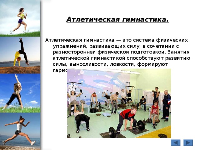Атлетическая гимнастика.  Атлетическая гимнастика — это система физических упражнений, развивающих силу, в сочетании с разносторонней физической подготовкой. Занятия атлетической гимнастикой способствуют развитию силы, выносливости, ловкости, формируют гармоничное телосложение. 