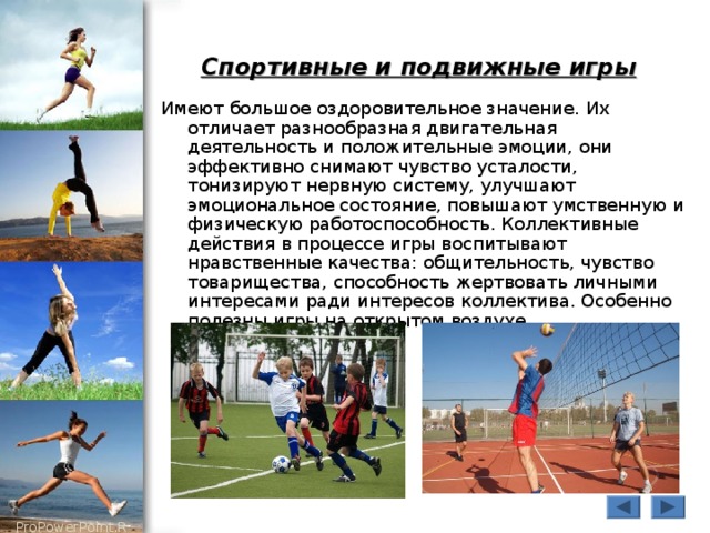 Спортивные и подвижные игры  Имеют большое оздоровительное значение. Их отличает разнообразная двигательная деятельность и положительные эмоции, они эффективно снимают чувство усталости, тонизируют нервную систему, улучшают эмоциональное состояние, повышают умственную и физическую работоспособность. Коллективные действия в процессе игры воспитывают нравственные качества: общительность, чувство товарищества, способность жертвовать личными интересами ради интересов коллектива. Особенно полезны игры на открытом воздухе 