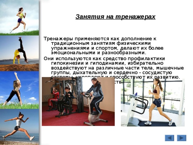 Занятия на тренажерах Тренажеры применяются как дополнение к традиционным занятиям физическими упражнениями и спортом, делают их более эмоциональными и разнообразными. Они используются как средство профилактики гипокинезии и гиподинамии, избирательно воздействуют на различные части тела, мышечные группы, дыхательную и сердечно - сосудистую системы, укрепляют и способствуют их развитию, являются хорошим средством восстановления после утомления. 
