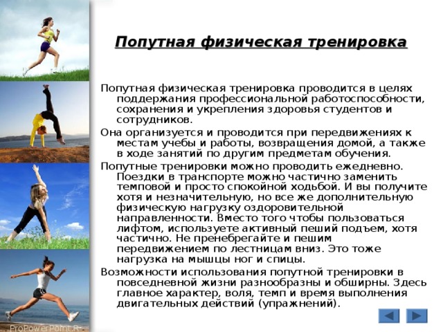 Попутная физическая тренировка  Попутная физическая тренировка проводится в целях поддержания профессиональной работоспособности, сохранения и укрепления здоровья студентов и сотрудников. Она организуется и проводится при передвижениях к местам учебы и работы, возвращения домой, а также в ходе занятий по другим предметам обучения. Попутные тренировки можно проводить ежедневно. Поездки в транспорте можно частично заменить темповой и просто спокойной ходьбой. И вы получите хотя и незначительную, но все же дополнительную физическую нагрузку оздоровительной направленности. Вместо того чтобы пользоваться лифтом, используете активный пеший подъем, хотя частично. Не пренебрегайте и пешим передвижением по лестницам вниз. Это тоже нагрузка на мышцы ног и спицы. Возможности использования попутной тренировки в повседневной жизни разнообразны и обширны. Здесь главное характер, воля, темп и время выполнения двигательных действий (упражнений). 