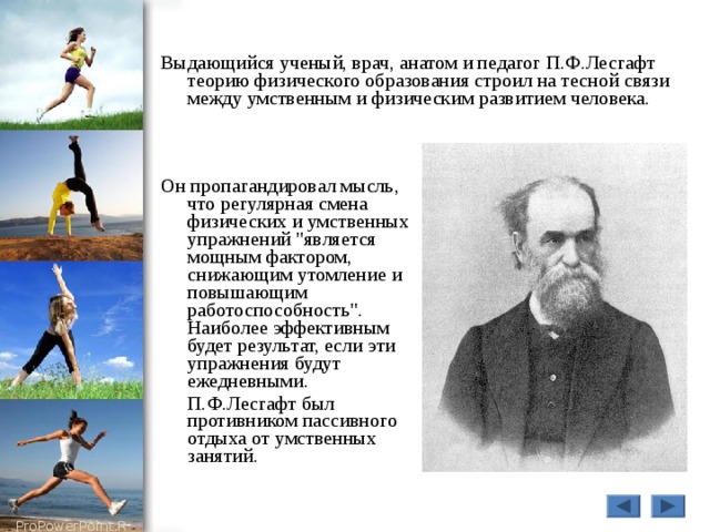 Выдающийся ученый, врач, анатом и педагог П.Ф.Лесгафт теорию физического образования строил на тесной связи между умственным и физическим развитием человека. Он пропагандировал мысль, что регулярная смена физических и умственных упражнений 