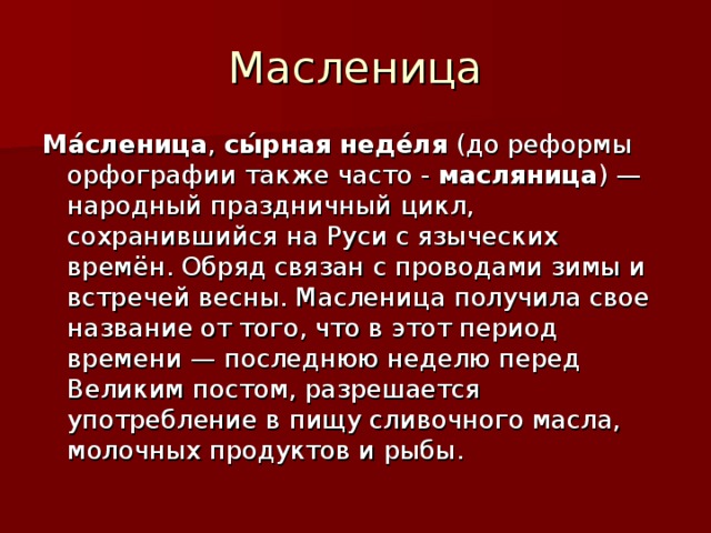 Масленица Ма́сленица , сы́рная неде́ля ( до реформы  орфографии также часто - масляница ) — народный праздничный цикл, сохранившийся на Руси с языческих времён. Обряд связан с проводами зимы и встречей весны. Масленица получила свое название от того, что в этот период времени — последнюю неделю перед Великим постом, разрешается употребление в пищу сливочного масла, молочных продуктов и рыбы. 