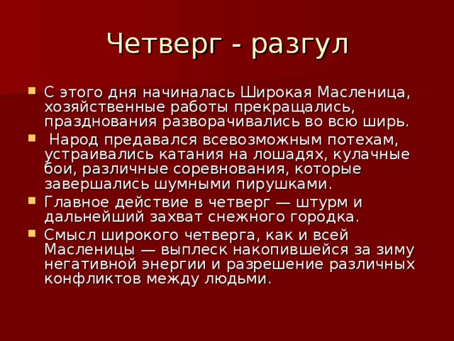 Четверг - разгул С этого дня начиналась Широкая Масленица, хозяйственные работы прекращались, празднования разворачивались во всю ширь.  Народ предавался всевозможным потехам, устраивались катания на лошадях, кулачные бои, различные соревнования, которые завершались шумными пирушками. Главное действие в четверг — штурм и дальнейший захват снежного городка. Смысл широкого четверга, как и всей Масленицы — выплеск накопившейся за зиму негативной энергии и разрешение различных конфликтов между людьми. 