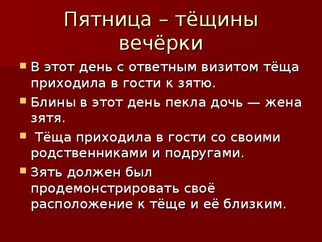 Пятница – тёщины вечёрки В этот день с ответным визитом тёща приходила в гости к зятю. Блины в этот день пекла дочь — жена зятя.  Тёща приходила в гости со своими родственниками и подругами. Зять должен был продемонстрировать своё расположение к тёще и её близким. 