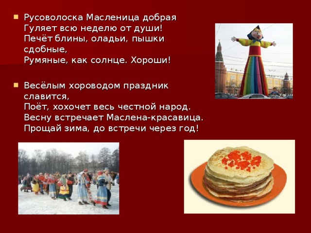 Русоволоска Масленица добрая  Гуляет всю неделю от души!  Печёт блины, оладьи, пышки сдобные,  Румяные, как солнце. Хороши!  Весёлым хороводом праздник славится,  Поёт, хохочет весь честной народ.  Весну встречает Маслена-красавица.  Прощай зима, до встречи через год! 