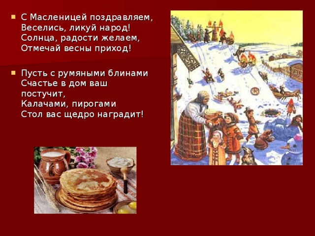 С Масленицей поздравляем,  Веселись, ликуй народ!  Солнца, радости желаем,  Отмечай весны приход! Пусть с румяными блинами  Счастье в дом ваш постучит,  Калачами, пирогами  Стол вас щедро наградит! 