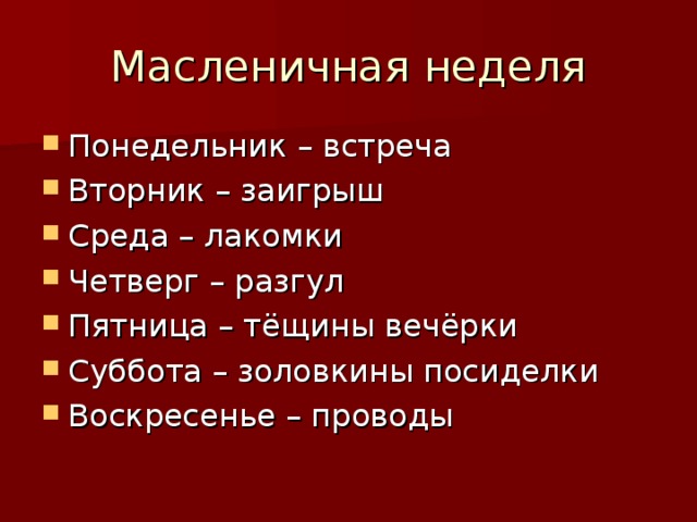 Масленичная неделя Понедельник – встреча Вторник – заигрыш Среда – лакомки Четверг – разгул Пятница – тёщины вечёрки Суббота – золовкины посиделки Воскресенье – проводы  