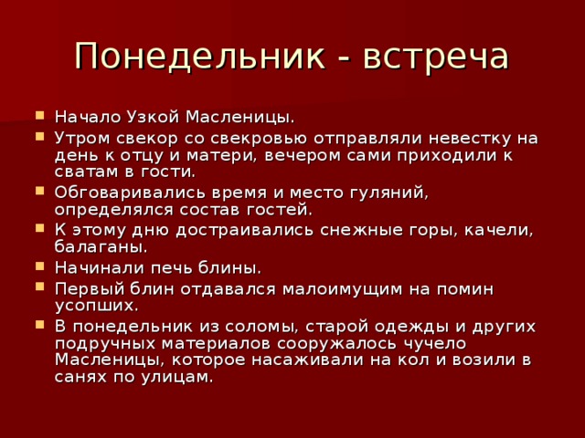 Понедельник - встреча Начало Узкой Масленицы. Утром свекор со свекровью отправляли невестку на день к отцу и матери, вечером сами приходили к сватам в гости. Обговаривались время и место гуляний, определялся состав гостей. К этому дню достраивались снежные горы, качели, балаганы. Начинали печь блины. Первый блин отдавался малоимущим на помин усопших. В понедельник из соломы, старой одежды и других подручных материалов сооружалось чучело Масленицы, которое насаживали на кол и возили в санях по улицам. 