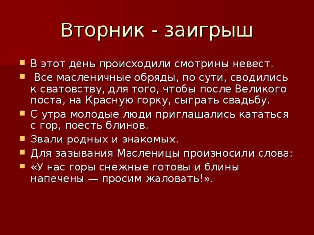 Вторник - заигрыш В этот день происходили смотрины невест.  Все масленичные обряды, по сути, сводились к сватовству, для того, чтобы после Великого поста, на Красную горку, сыграть свадьбу. С утра молодые люди приглашались кататься с гор, поесть блинов. Звали родных и знакомых. Для зазывания Масленицы произносили слова: «У нас горы снежные готовы и блины напечены — просим жаловать!». 