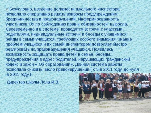 « Безусловно, введение должности школьного инспектора позволило оперативно решать вопросы предупреждения бродяжничества и правонарушений. Информированность участников ОУ по соблюдению прав и обязанностей выросла. Своевременно и в системе проводятся встречи с классами, родителями, индивидуальные встречи и беседы с учащимися, рейды в семьи учащихся, требующих особого внимания. Знание проблем учащихся и их семей инспектором позволяет быстро реагировать на правонарушения учащихся. Появилась возможность защищать права детей в семье: беседы, предупреждения в адрес родителей, нарушающих гражданский кодекс и закон « Об образовании». Данная система работы позволила снизить число правонарушений ( с 5 в 2011 году, до нуля в 2015 году.)  Директор школы Лола И.В. 