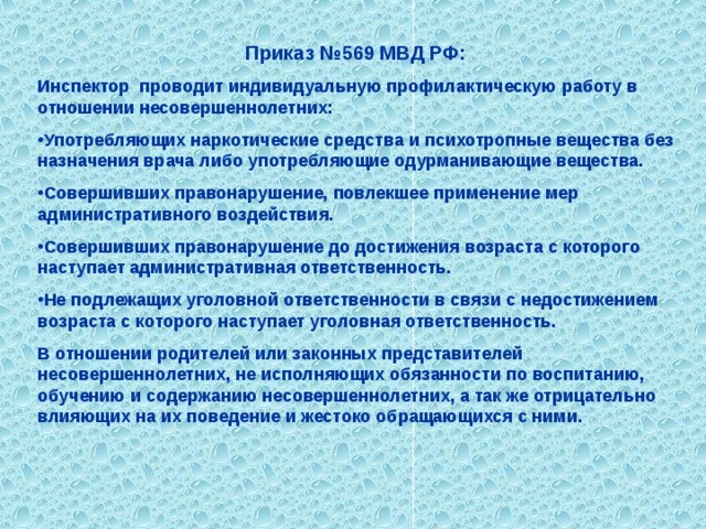 Приказ №569 МВД РФ: Инспектор проводит индивидуальную профилактическую работу в отношении несовершеннолетних: Употребляющих наркотические средства и психотропные вещества без назначения врача либо употребляющие одурманивающие вещества. Совершивших правонарушение, повлекшее применение мер административного воздействия. Совершивших правонарушение до достижения возраста с которого наступает административная ответственность. Не подлежащих уголовной ответственности в связи с недостижением возраста с которого наступает уголовная ответственность. В отношении родителей или законных представителей несовершеннолетних, не исполняющих обязанности по воспитанию, обучению и содержанию несовершеннолетних, а так же отрицательно влияющих на их поведение и жестоко обращающихся с ними.  