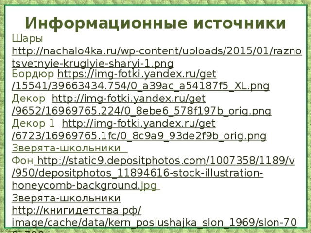 Информационные источники Шары http://nachalo4ka.ru/wp-content/uploads/2015/01/raznotsvetnyie-kruglyie-sharyi-1.png Бордюр https :// img - fotki . yandex . ru / get /15541/39663434.754/0_ a 39 ac _ a 54187 f 5_ XL . png Декор http :// img - fotki . yandex . ru / get /9652/16969765.224/0_8 ebe 6_578 f 197 b _ orig . png Декор 1 http :// img - fotki . yandex . ru / get /6723/16969765.1 fc /0_8 c 9 a 9_93 de 2 f 9 b _ orig . png Зверята-школьники  Фон  http :// static 9. depositphotos . com /1007358/1189/ v /950/ depositphotos _11894616- stock - illustration - honeycomb - background . jpg  Зверята-школьники http:// книгидетства.рф / image/cache/data/kern_poslushajka_slon_1969/slon-700x700.jpg 