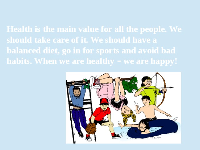 Health is the main value for all the people. We should take care of it. We should have a balanced diet, go in for sports and avoid bad habits. When we are healthy – we are happy! 