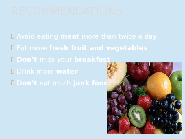 RECOMMENDATIONS Avoid eating meat more than twice a day Eat more fresh fruit and vegetables Don’t miss your breakfast Drink more water Don’t eat much junk food 