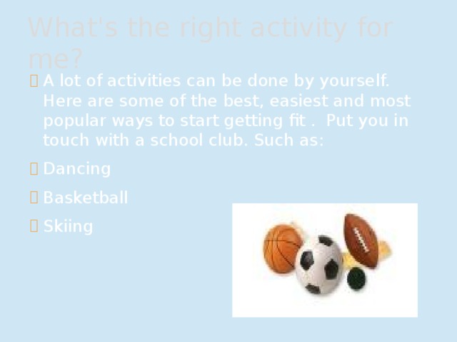 What's the right activity for me? A lot of activities can be done by yourself. Here are some of the best, easiest and most popular ways to start getting fit . Put you in touch with a school club. Such as: Dancing Basketball Skiing 