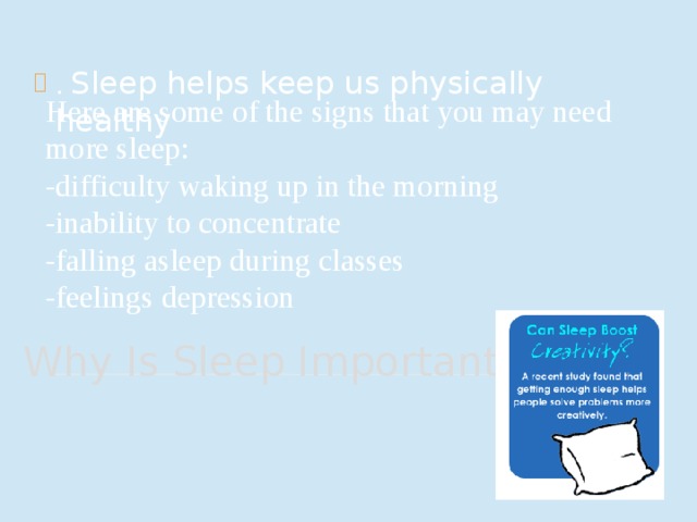 . Sleep helps keep us physically healthy Here are some of the signs that you may need more sleep: -difficulty waking up in the morning -inability to concentrate -falling asleep during classes -feelings depression Why Is Sleep Important? ? 