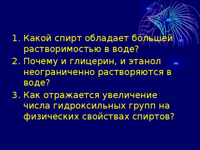 1. Какой спирт обладает большей растворимостью в воде? 2. Почему и глицерин, и этанол неограниченно растворяются в воде? 3. Как отражается увеличение числа гидроксильных групп на физических свойствах спиртов? 