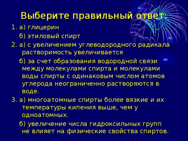Выберите правильный ответ: 1. а) глицерин  б) этиловый спирт 2. а) с увеличением углеводородного радикала растворимость увеличивается  б) за счет образования водородной связи между молекулами спирта и молекулами воды спирты с одинаковым числом атомов углерода неограниченно растворяются в воде. 3. а) многоатомные спирты более вязкие и их температуры кипения выше, чем у одноатомных.  б) увеличение числа гидроксильных групп не влияет на физические свойства спиртов. 