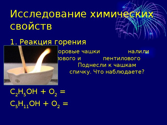 Исследование химических свойств 1. Реакция горения    В фарфоровые чашки     налили немного этилового и    пентилового спирта.      Поднесли к чашкам горящую    спичку. Что наблюдаете? С 2 Н 5 ОН + О 2 = С 5 Н 11 ОН + О 2 = 