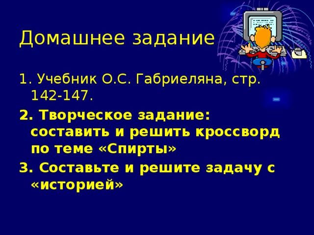 Домашнее задание 1. Учебник О.С. Габриеляна, стр. 142-147. 2. Творческое задание: составить и решить кроссворд по теме «Спирты» 3. Составьте и решите задачу с «историей» 