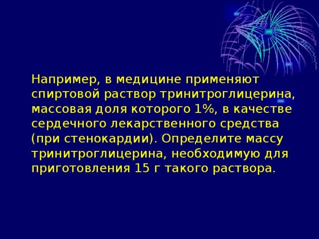  Например, в медицине применяют спиртовой раствор тринитроглицерина, массовая доля которого 1%, в качестве сердечного лекарственного средства (при стенокардии). Определите массу тринитроглицерина, необходимую для приготовления 15 г такого раствора. 