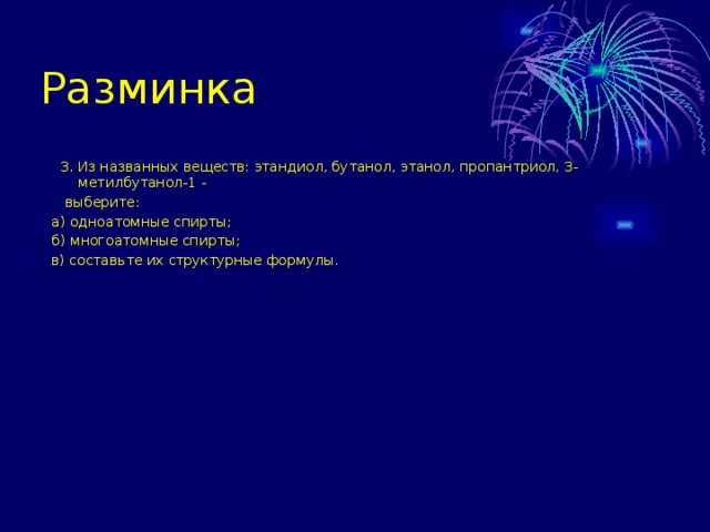 Разминка  3. Из названных веществ: этандиол, бутанол, этанол, пропантриол, 3-метилбутанол-1 -  выберите: а) одноатомные спирты; б) многоатомные спирты; в) составьте их структурные формулы. 