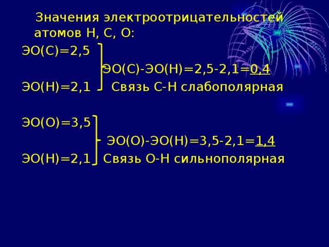  Значения электроотрицательностей атомов Н, С, О: ЭО(С)=2,5  ЭО(С)-ЭО(Н)=2,5-2,1= 0,4 ЭО(Н)=2,1 Связь С-Н слабополярная ЭО(О)=3,5  ЭО(О)-ЭО(Н)=3,5-2,1= 1,4 ЭО(Н)=2,1 Связь О-Н сильнополярная 