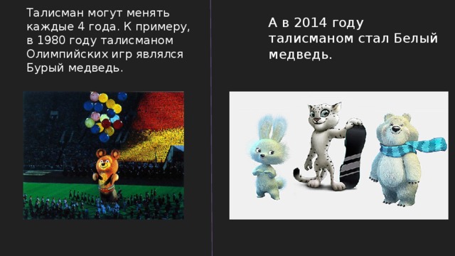 Талисман могут менять каждые 4 года. К примеру, в 1980 году талисманом Олимпийских игр являлся Бурый медведь. А в 2014 году талисманом стал Белый медведь. 
