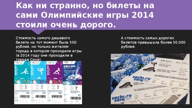 Как ни странно, но билеты на сами Олимпийские игры 2014 стоили очень дорого. Стоимость самого дешевого билета на тот момент была 500 рублей, но только жителям города в котором проходили игры (в 2014 году они проходили в городе Сочи). А стоимость самых дорогих билетов превышала более 50.000 рублей. 