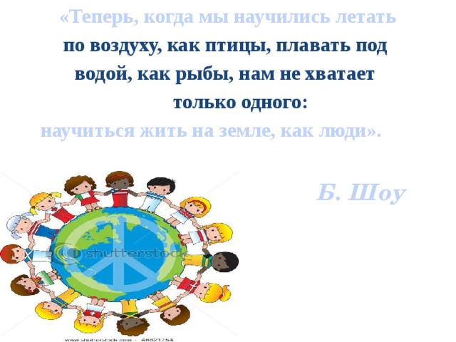 «Теперь, когда мы научились летать по воздуху, как птицы, плавать под водой, как рыбы, нам не хватает  только одного:  научиться жить на земле, как люди».   Б. Шоу         