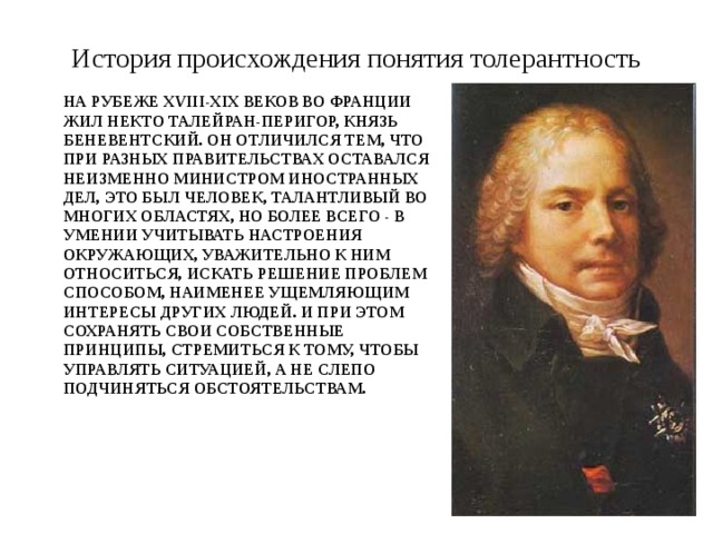 История происхождения понятия толерантность На рубеже XVIII-XIX веков во Франции жил некто Талейран-Перигор, князь Беневентский. Он отличился тем, что при разных правительствах оставался неизменно министром иностранных дел, Это был человек, талантливый во многих областях, но более всего - в умении учитывать настроения окружающих, уважительно к ним относиться, искать решение проблем способом, наименее ущемляющим интересы других людей. И при этом сохранять свои собственные принципы, стремиться к тому, чтобы управлять ситуацией, а не слепо подчиняться обстоятельствам.   