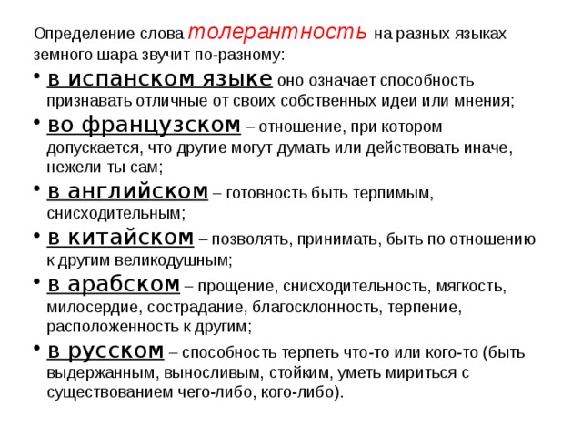 Определение слова толерантность  на разных языках земного шара звучит по-разному: в испанском языке оно означает способность признавать отличные от своих собственных идеи или мнения; во французском – отношение, при котором допускается, что другие могут думать или действовать иначе, нежели ты сам; в английском – готовность быть терпимым, снисходительным; в китайском – позволять, принимать, быть по отношению к другим великодушным; в арабском – прощение, снисходительность, мягкость, милосердие, сострадание, благосклонность, терпение, расположенность к другим; в русском – способность терпеть что-то или кого-то (быть выдержанным, выносливым, стойким, уметь мириться с существованием чего-либо, кого-либо). 