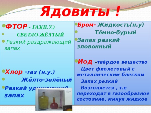  Ядовиты ! ФТОР  – ГАЗ(Н.У.)  СВЕТЛО-ЖЁЛТЫЙ  Резкий раздражающий запах Бром-  Жидкость(н.у)  Тёмно-бурый Запах резкий зловонный    Иод – твёрдое вещество   Цвет фиолетовый с металлическим блеском Хлор  - газ (н.у.)  Жёлто-зелёный Резкий удушающий запах  Запах резкий  Возгоняется , т.е переходит в газообразное состояние, минуя жидкое   