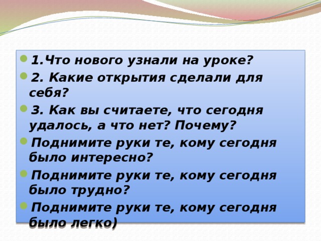 1.Что нового узнали на уроке? 2. Какие открытия сделали для себя? 3. Как вы считаете, что сегодня удалось, а что нет? Почему? Поднимите руки те, кому сегодня было интересно? Поднимите руки те, кому сегодня было трудно? Поднимите руки те, кому сегодня было легко)   