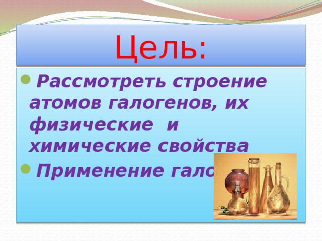 Цель: Рассмотреть строение атомов галогенов, их физические и химические свойства Применение галогенов  