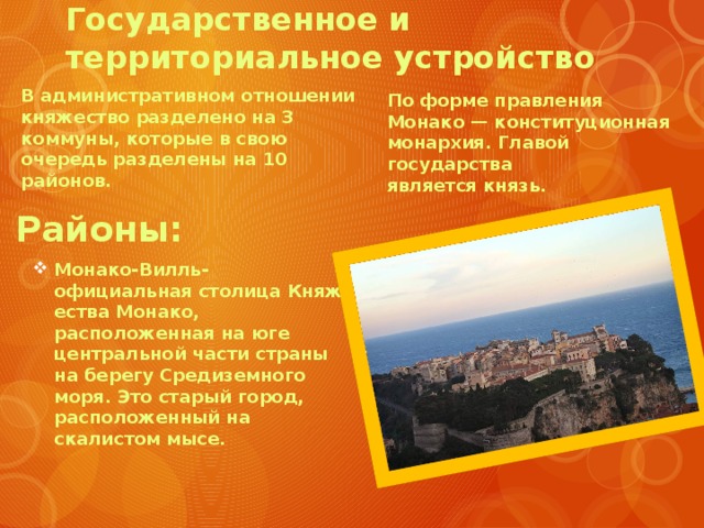Государственное и территориальное устройство   По форме правления Монако — конституционная монархия. Главой государства является князь. В административном отношении княжество разделено на 3 коммуны, которые в свою очередь разделены на 10 районов. Районы: Монако-Вилль-официальная столица Княжества Монако, расположенная на юге центральной части страны на берегу Средиземного моря. Это старый город, расположенный на скалистом мысе. 