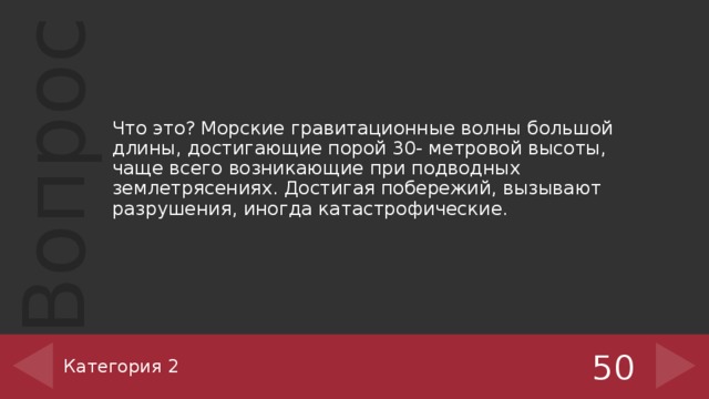 Что это? Морские гравитационные волны большой длины, достигающие порой 30- метровой высоты, чаще всего возникающие при подводных землетрясениях. Достигая побережий, вызывают разрушения, иногда катастрофические. Категория 2 50 