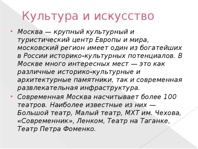Культура и искусство Москва — крупный культурный и туристический центр Европы и мира, московский регион имеет один из богатейших в России историко-культурных потенциалов. В Москве много интересных мест — это как различные историко-культурные и архитектурные памятники, так и современная развлекательная инфраструктура. Современная Москва насчитывает более 100 театров. Наиболее известные из них — Большой театр, Малый театр, МХТ им. Чехова, «Современник», Ленком, Театр на Таганке, Театр Петра Фоменко. 