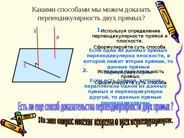Какими способами мы можем доказать перпендикулярность двух прямых? 1.  Используя определение перпендикулярности прямой и плоскости. Сформулируйте суть способа Если одна из данных прямых перпендикулярна плоскости, в которой лежит вторая прямая, то данные прямые перпендикулярны 2. Используя параллельность прямых. Сформулируйте суть способа Если есть прямая, которая параллельна одной из данных прямых и перпендикулярна другой, то данные прямые перпендикулярны 2 