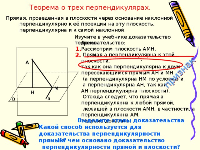 Теорема о трех перпендикулярах. Прямая, проведенная в плоскости через основание наклонной перпендикулярно к её проекции на эту плоскость, перпендикулярна и к самой наклонной. Изучите в учебнике доказательство теоремы. Доказательство: Рассмотрим плоскость AMH .  Прямая а перпендикулярна к этой плоскости, так как она перпендикулярна к двум пересекающимся прямым АН и МН  (а перпендикулярна НМ по условию и  а перпендикулярна АН, так как АН перпендикулярна плоскости).  Отсюда следует, что прямая а перпендикулярна к любой прямой,  лежащей в плоскости АМН, в частности, а перпендикулярна АМ. Теорема доказана. 1. 2.  , A A A M M M H H H α a a Выделите этапы доказательства Какой способ используется для доказательства перпендикулярности прямых? На чем основано доказательство перпендикулярности прямой и плоскости? 