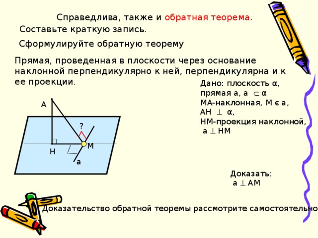 Справедлива, также и обратная теорема .   Составьте краткую запись. Сформулируйте обратную теорему Прямая, проведенная в плоскости через основание наклонной перпендикулярно к ней, перпендикулярна и к ее проекции. Дано: плоскость α , прямая a , a     α MA- наклонная, M є a , AH    α , HM -проекция наклонной,  а  НМ A ? M H H a Доказать:  а  АМ Доказательство обратной теоремы рассмотрите самостоятельно 