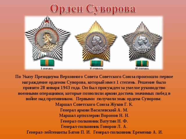 По Указу Президиума Верховного Совета Советского Союза произошло первое награждение орденом Суворова, который имел 1 степень. Решение было принято 28 января 1943 года. Он был присужден за умелое руководство военными операциями, которые позволили армии достичь значимых побед в войне над противником. Первыми получили знак ордена Суворова: Маршал Советского Союза Жуков Г. К.  Генерал армии Василевский А. М. Маршал артиллерии Воронов Н. Н.  Генерал-полковник Ватутин Н. Ф. Генерал-полковник Говоров Л. А.  Генерал-лейтенанты Батов П. И. Генерал-полковник Еременко А. И.   