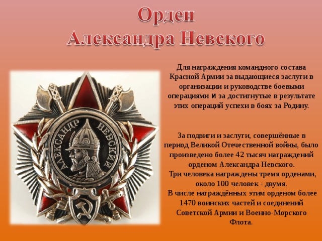 Для награждения командного состава Красной Армии за выдающиеся заслуги в организации и руководстве боевыми операциями и за достигнутые в результате этих операций успехи в боях за Родину. За подвиги и заслуги, совершённые в период Великой Отечественной войны, было произведено более 42 тысяч награждений орденом Александра Невского.  Три человека награждены тремя орденами, около 100 человек - двумя.  В числе награждённых этим орденом более 1470 воинских частей и соединений Советской Армии и Военно-Морского Флота. 