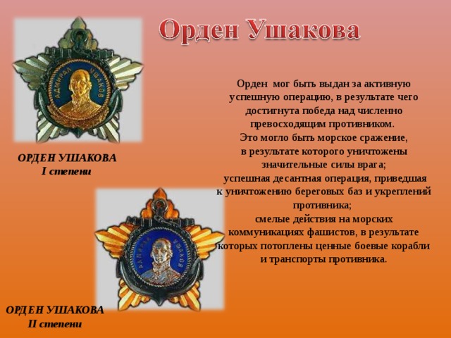 Орден мог быть выдан за активную успешную операцию, в результате чего достигнута победа над численно превосходящим противником. Это могло быть морское сражение, в результате которого уничтожены значительные силы врага;  успешная десантная операция, приведшая к уничтожению береговых баз и укреплений противника; смелые действия на морских коммуникациях фашистов, в результате которых потоплены ценные боевые корабли и транспорты противника. ОРДЕН УШАКОВА  I  степени ОРДЕН УШАКОВА  II  степени 