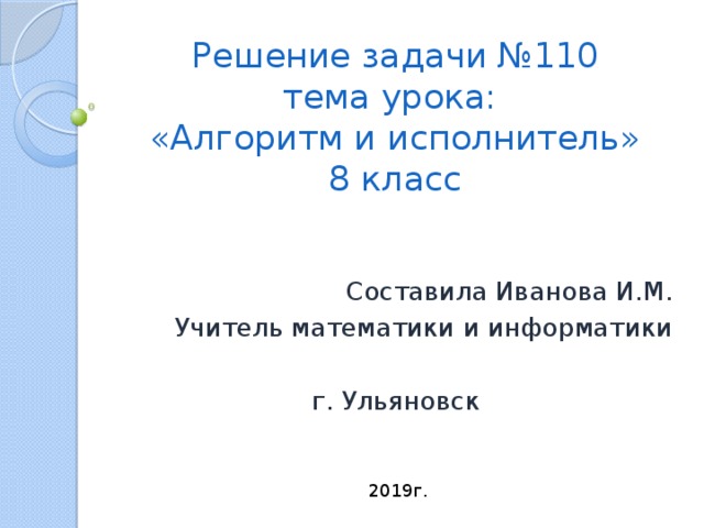 Решение задачи №110  тема урока:  «Алгоритм и исполнитель»  8 класс Составила Иванова И.М. Учитель математики и информатики г. Ульяновск 2019г. 