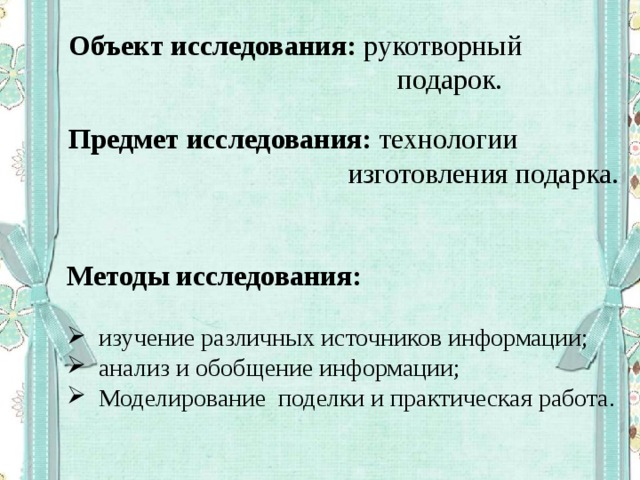 Объект исследования: рукотворный  подарок. Предмет исследования: технологии  изготовления подарка. Методы исследования: изучение различных источников информации; анализ и обобщение информации; Моделирование поделки и практическая работа. 