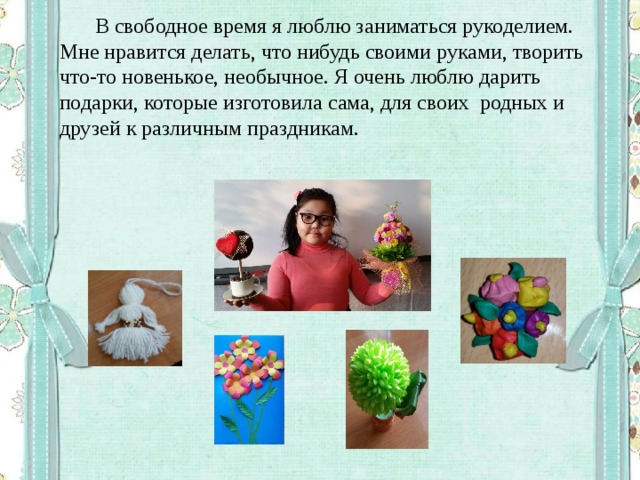  В свободное время я люблю заниматься рукоделием. Мне нравится делать, что нибудь своими руками, творить что-то новенькое, необычное. Я очень люблю дарить подарки, которые изготовила сама, для своих родных и друзей к различным праздникам. 