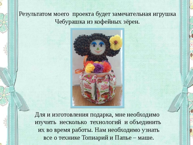Результатом моего проекта будет замечательная игрушка Чебурашка из кофейных зёрен. Для и изготовления подарка, мне необходимо изучить несколько технологий и объединить  их во время работы. Нам необходимо узнать  все о технике Топиарий и Папье – маше. 